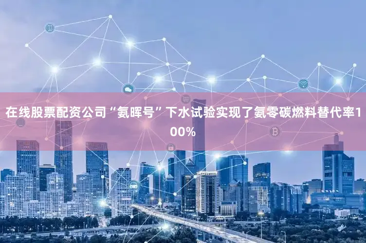 在线股票配资公司“氨晖号”下水试验实现了氨零碳燃料替代率100%