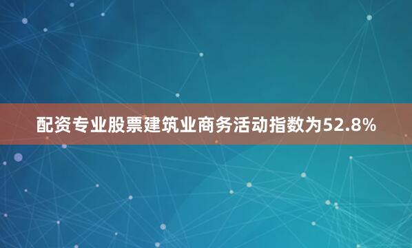 配资专业股票建筑业商务活动指数为52.8%