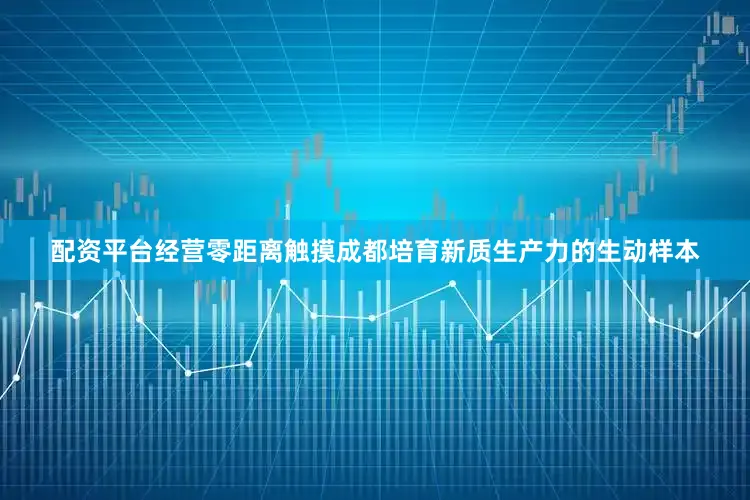 配资平台经营零距离触摸成都培育新质生产力的生动样本