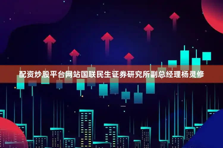 配资炒股平台网站国联民生证券研究所副总经理杨灵修