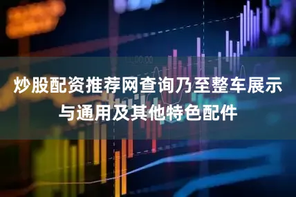 炒股配资推荐网查询乃至整车展示与通用及其他特色配件