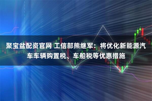 聚宝盆配资官网 工信部熊继军：将优化新能源汽车车辆购置税、车船税等优惠措施
