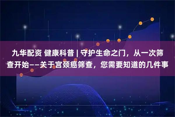 九华配资 健康科普 | 守护生命之门，从一次筛查开始——关于宫颈癌筛查，您需要知道的几件事