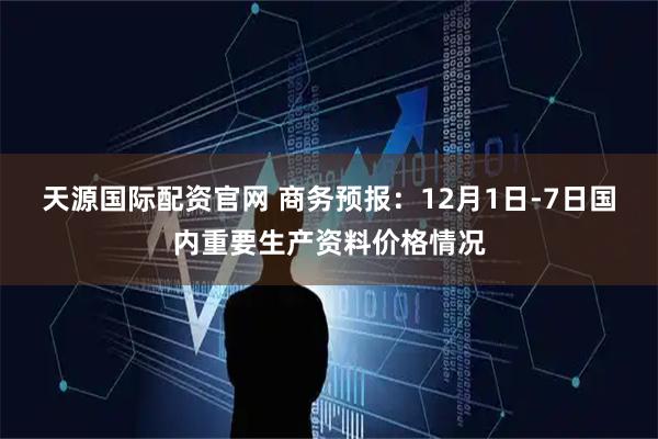天源国际配资官网 商务预报：12月1日-7日国内重要生产资料价格情况