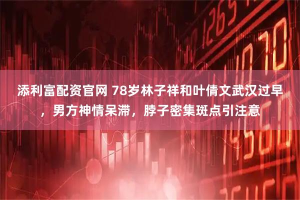 添利富配资官网 78岁林子祥和叶倩文武汉过早,男方神情呆滞,脖子密集斑点引注意