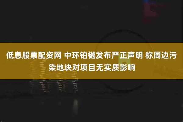 低息股票配资网 中环铂樾发布严正声明 称周边污染地块对项目无实质影响