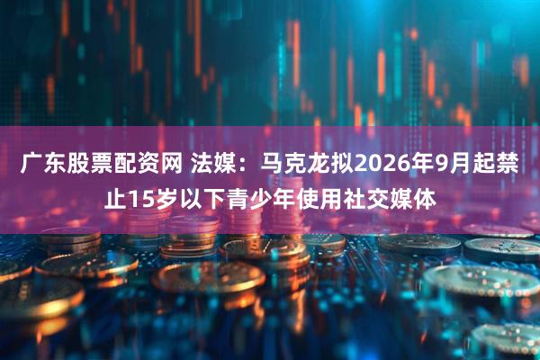 广东股票配资网 法媒：马克龙拟2026年9月起禁止15岁以下青少年使用社交媒体