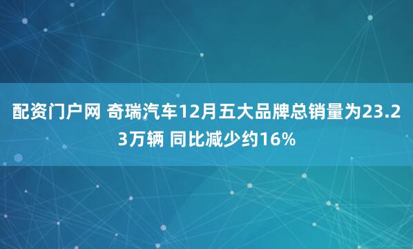 配资门户网 奇瑞汽车12月五大品牌总销量为23.23万辆 同比减少约16%