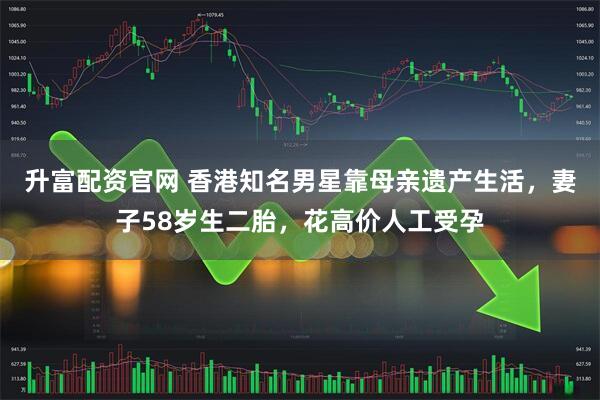升富配资官网 香港知名男星靠母亲遗产生活，妻子58岁生二胎，花高价人工受孕