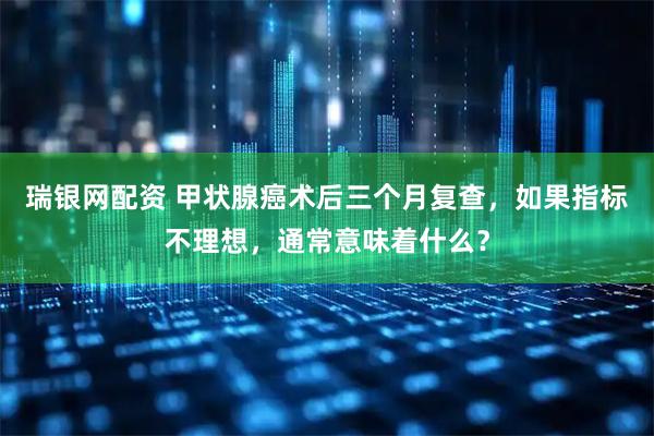 瑞银网配资 甲状腺癌术后三个月复查，如果指标不理想，通常意味着什么？