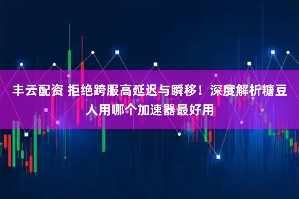 丰云配资 拒绝跨服高延迟与瞬移！深度解析糖豆人用哪个加速器最好用