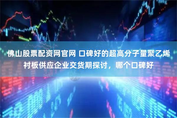佛山股票配资网官网 口碑好的超高分子量聚乙烯衬板供应企业交货期探讨,哪个口碑好