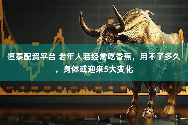 恒泰配资平台 老年人若经常吃香蕉，用不了多久，身体或迎来5大变化
