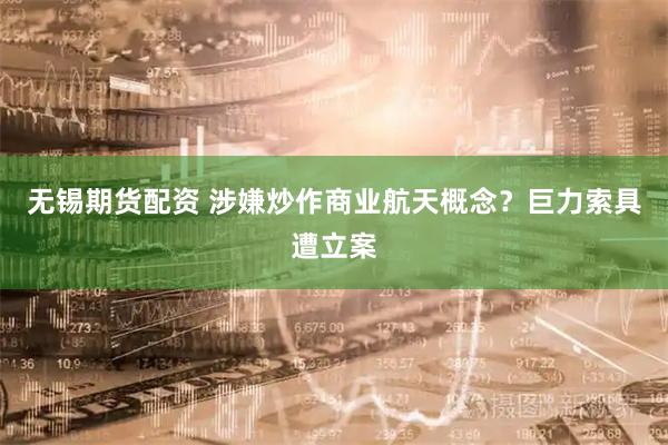 无锡期货配资 涉嫌炒作商业航天概念？巨力索具遭立案