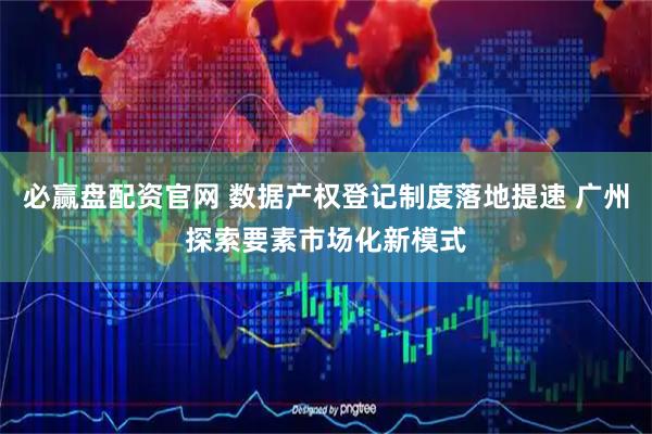 必赢盘配资官网 数据产权登记制度落地提速 广州探索要素市场化新模式