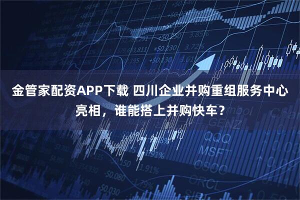 金管家配资APP下载 四川企业并购重组服务中心亮相，谁能搭上并购快车？
