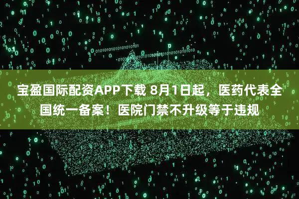 宝盈国际配资APP下载 8月1日起，医药代表全国统一备案！医院门禁不升级等于违规