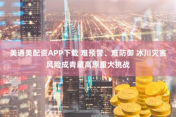 美通美配资APP下载 难预警、难防御 冰川灾害风险成青藏高原重大挑战