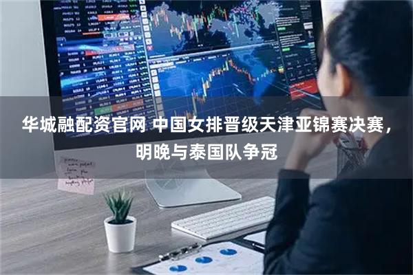 华城融配资官网 中国女排晋级天津亚锦赛决赛，明晚与泰国队争冠