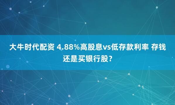 大牛时代配资 4.88%高股息vs低存款利率 存钱还是买银行股?